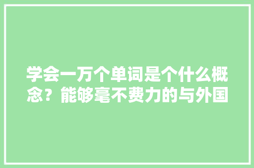 学会一万个单词是个什么概念?能够毫不费力的与外国人交流吗,为什么听写英语单词总是错误的。 百度SEO 学会一万个单词是个什么概念?能够毫不费力的与外国人交流吗,为什么听写英语单词总是错误的。 学会一万个单词是个什么概念?能够毫不费力的与外国人交流吗,为什么听写英语单词总是错误的。 百度SEO