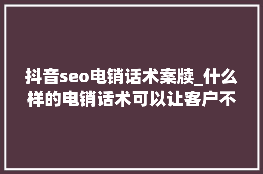 抖音seo电销话术案牍_什么样的电销话术可以让客户不反感不挂断不投诉还可以成交