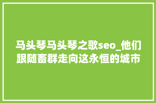 马头琴马头琴之歌seo_他们跟随畜群走向这永恒的城市仿佛有了一次集体的变心 马头琴马头琴之歌seo_他们跟随畜群走向这永恒的城市仿佛有了一次集体的变心 网站建设公司
