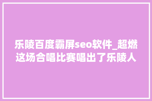 乐陵百度霸屏seo软件_超燃这场合唱比赛唱出了乐陵人的精气神 乐陵百度霸屏seo软件_超燃这场合唱比赛唱出了乐陵人的精气神 神马SEO
