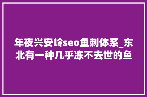 年夜兴安岭seo鱼刺体系_东北有一种几乎冻不去世的鱼以前没名气现在吃货创造这鱼真喷鼻香