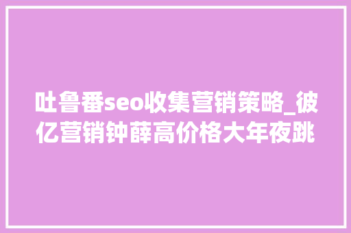 吐鲁番seo收集营销策略_彼亿营销钟薛高价格大年夜跳水网红营销行不通了吗 吐鲁番seo收集营销策略_彼亿营销钟薛高价格大年夜跳水网红营销行不通了吗 必应SEO