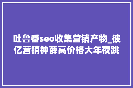 吐鲁番seo收集营销产物_彼亿营销钟薛高价格大年夜跳水网红营销行不通了吗 吐鲁番seo收集营销产物_彼亿营销钟薛高价格大年夜跳水网红营销行不通了吗 百度SEO