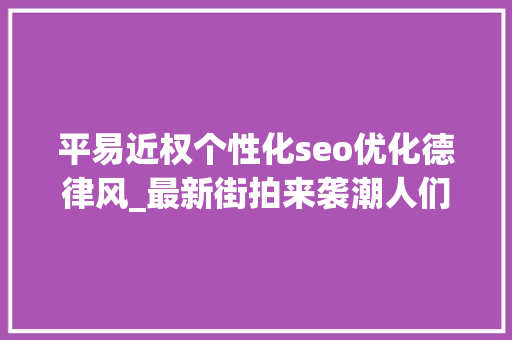 平易近权个性化seo优化德律风_最新街拍来袭潮人们身上的字母元素在说些什么鬼 平易近权个性化seo优化德律风_最新街拍来袭潮人们身上的字母元素在说些什么鬼 搜狗SEO