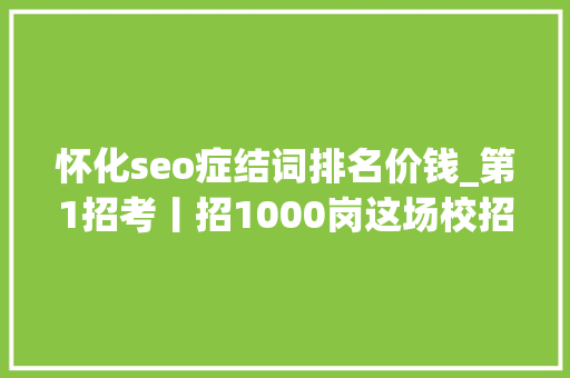 怀化seo症结词排名价钱_第1招考丨招1000岗这场校招有啥不一样干货多 怀化seo症结词排名价钱_第1招考丨招1000岗这场校招有啥不一样干货多 神马SEO