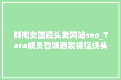 财阀女团薅头发网站seo_Tara成员智妍遇袭被猛拽头发20秒 原形曝光网友耳食之言 必应SEO 财阀女团薅头发网站seo_Tara成员智妍遇袭被猛拽头发20秒 原形曝光网友耳食之言 财阀女团薅头发网站seo_Tara成员智妍遇袭被猛拽头发20秒 原形曝光网友耳食之言 必应SEO