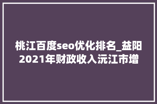 桃江百度seo优化排名_益阳2021年财政收入沅江市增长596桃江县相对一般