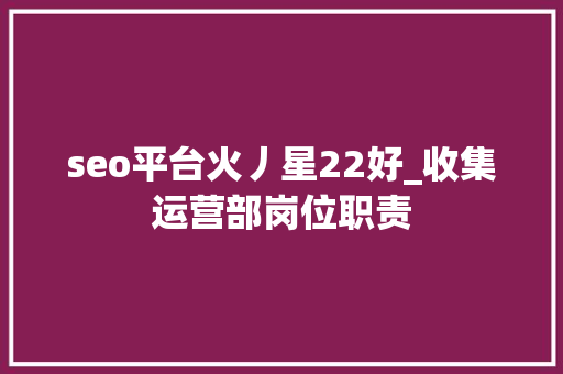 seo平台火丿星22好_收集运营部岗位职责 seo平台火丿星22好_收集运营部岗位职责 网站建设公司