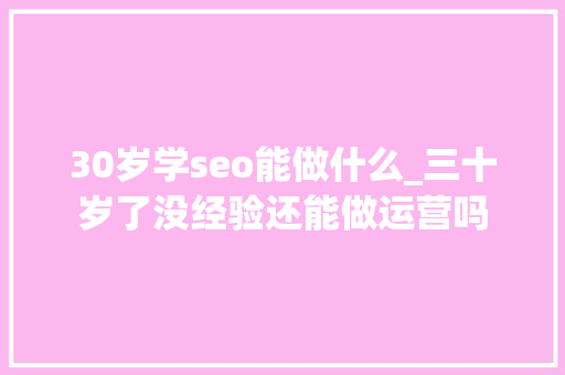 30岁学seo能做什么_三十岁了没经验还能做运营吗 30岁学seo能做什么_三十岁了没经验还能做运营吗 必应SEO