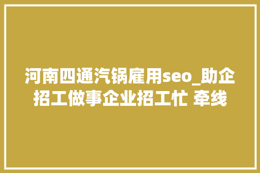 河南四通汽锅雇用seo_助企招工做事企业招工忙 牵线搭桥当红娘
