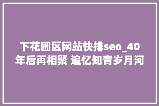 下花圃区网站快排seo_40年后再相聚 追忆知青岁月河北涿鹿保岱村知青联谊会侧记 下花圃区网站快排seo_40年后再相聚 追忆知青岁月河北涿鹿保岱村知青联谊会侧记 搜狗SEO