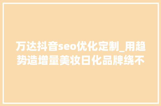 万达抖音seo优化定制_用趋势造增量美妆日化品牌绕不开抖音商城