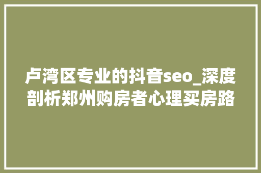 卢湾区专业的抖音seo_深度剖析郑州购房者心理买房路上20条良言金句且买且珍重 网站建设公司 卢湾区专业的抖音seo_深度剖析郑州购房者心理买房路上20条良言金句且买且珍重 卢湾区专业的抖音seo_深度剖析郑州购房者心理买房路上20条良言金句且买且珍重 网站建设公司