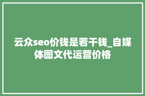 云众seo价钱是若干钱_自媒体图文代运营价格 必应SEO 云众seo价钱是若干钱_自媒体图文代运营价格 云众seo价钱是若干钱_自媒体图文代运营价格 必应SEO