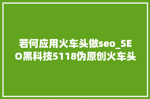 若何应用火车头做seo_SEO黑科技5118伪原创火车头采集技能教程1