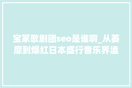 宝冢歌剧团seo是谁啊_从萎靡到爆红日本盛行音乐界溘然满血复生竟是因一支少女组合 宝冢歌剧团seo是谁啊_从萎靡到爆红日本盛行音乐界溘然满血复生竟是因一支少女组合 百度SEO