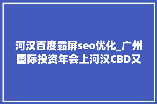 河汉百度霸屏seo优化_广州国际投资年会上河汉CBD又霸屏了还释放了成长的新旗子暗记 河汉百度霸屏seo优化_广州国际投资年会上河汉CBD又霸屏了还释放了成长的新旗子暗记 神马SEO