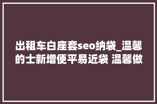 出租车白座套seo纳袋_温馨的士新增便平易近袋 温馨做事指南市平易近点赞 出租车白座套seo纳袋_温馨的士新增便平易近袋 温馨做事指南市平易近点赞 神马SEO