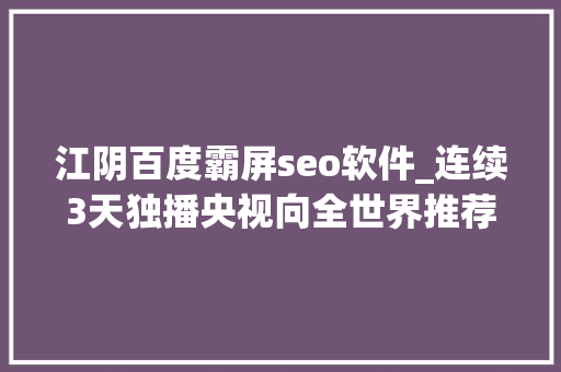 江阴百度霸屏seo软件_连续3天独播央视向全世界推荐江阴