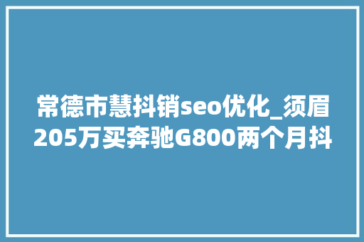 常德市慧抖销seo优化_须眉205万买奔驰G800两个月抖成拖拉机 4S店确实回答不了 常德市慧抖销seo优化_须眉205万买奔驰G800两个月抖成拖拉机 4S店确实回答不了 神马SEO