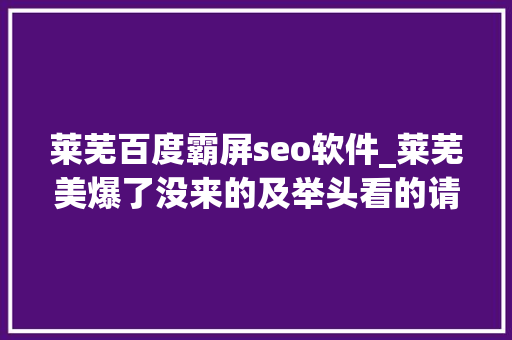 莱芜百度霸屏seo软件_莱芜美爆了没来的及举头看的请低下头看一会这
