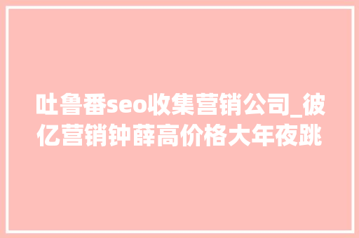 吐鲁番seo收集营销公司_彼亿营销钟薛高价格大年夜跳水网红营销行不通了吗 吐鲁番seo收集营销公司_彼亿营销钟薛高价格大年夜跳水网红营销行不通了吗 百度SEO