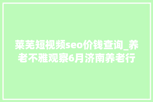 莱芜短视频seo价钱查询_养老不雅观察6月济南养老行业传播力宣告 比较上个月降142 莱芜短视频seo价钱查询_养老不雅观察6月济南养老行业传播力宣告 比较上个月降142 搜狗SEO