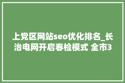 上党区网站seo优化排名_长治电网开启春检模式 全市33 座变电站和21 条输电线路将进行周全检修