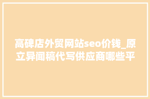 高碑店外贸网站seo价钱_原立异闻稿代写供应商哪些平台可以代写软文质量高价格低 高碑店外贸网站seo价钱_原立异闻稿代写供应商哪些平台可以代写软文质量高价格低 搜狗SEO
