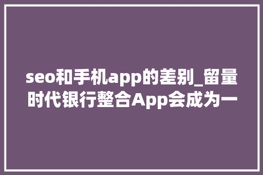 seo和手机app的差别_留量时代银行整合App会成为一种趋势吗
