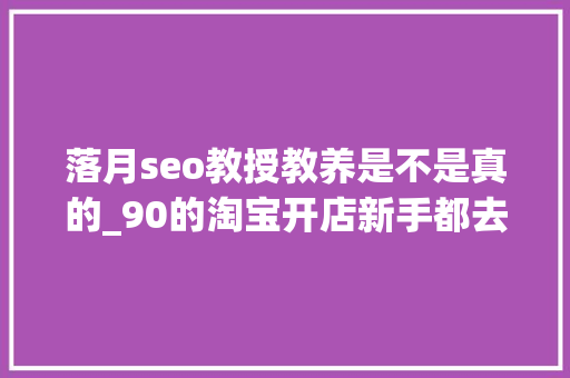 落月seo教授教养是不是真的_90的淘宝开店新手都去世在了这一步 必应SEO 落月seo教授教养是不是真的_90的淘宝开店新手都去世在了这一步 落月seo教授教养是不是真的_90的淘宝开店新手都去世在了这一步 必应SEO