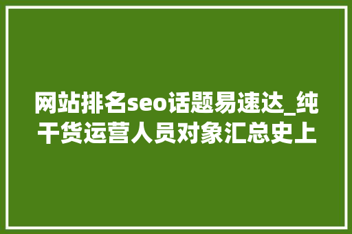 网站排名seo话题易速达_纯干货运营人员对象汇总史上最全 网站排名seo话题易速达_纯干货运营人员对象汇总史上最全 网站建设公司