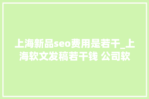 上海新品seo费用是若干_上海软文发稿若干钱 公司软文发稿什么费用 上海新品seo费用是若干_上海软文发稿若干钱 公司软文发稿什么费用 搜狗SEO