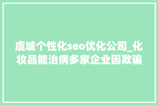 虞城个性化seo优化公司_化妆品能治病多家企业因欺骗性宣传被罚  2024年第17期曝光台 虞城个性化seo优化公司_化妆品能治病多家企业因欺骗性宣传被罚  2024年第17期曝光台 必应SEO