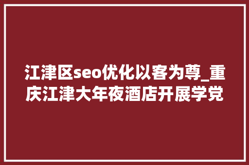 江津区seo优化以客为尊_重庆江津大年夜酒店开展学党史知党情跟党走专题讲座
