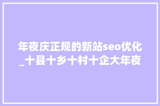 年夜庆正规的新站seo优化_十县十乡十村十企大年夜庆市肇源县新站镇家当进级助成长 年夜庆正规的新站seo优化_十县十乡十村十企大年夜庆市肇源县新站镇家当进级助成长 SEO关键词