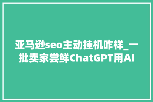 亚马逊seo主动挂机咋样_一批卖家尝鲜ChatGPT用AI做亚马逊真的靠谱