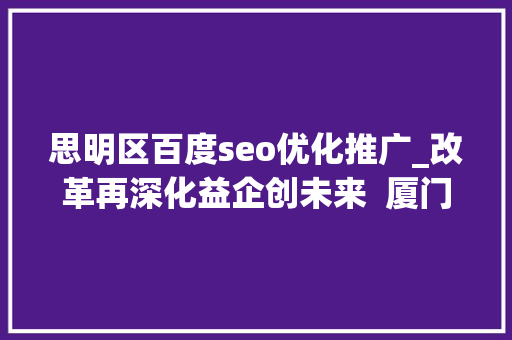 思明区百度seo优化推广_改革再深化益企创未来  厦门思明周全优化营商情形精准助企成长壮大 思明区百度seo优化推广_改革再深化益企创未来  厦门思明周全优化营商情形精准助企成长壮大 搜狗SEO
