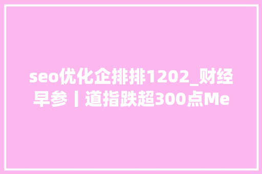 seo优化企排排1202_财经早参丨道指跌超300点Meta市值蒸发9400亿元国务院重磅事关国有金融成本贾跃亭回应何时回国通知书记错字连篇这家A股公司报歉 seo优化企排排1202_财经早参丨道指跌超300点Meta市值蒸发9400亿元国务院重磅事关国有金融成本贾跃亭回应何时回国通知书记错字连篇这家A股公司报歉 网站建设公司