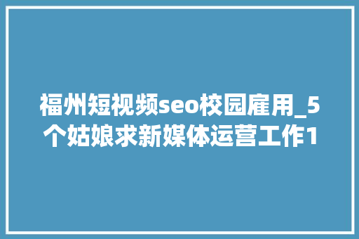 福州短视频seo校园雇用_5个姑娘求新媒体运营工作10家企业招新媒体岗位 福州短视频seo校园雇用_5个姑娘求新媒体运营工作10家企业招新媒体岗位 必应SEO