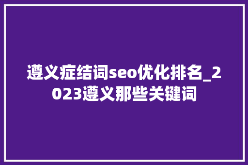 遵义症结词seo优化排名_2023遵义那些关键词