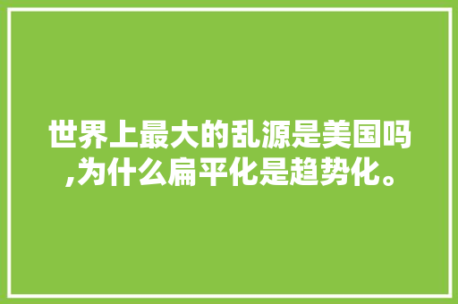 世界上最大的乱源是美国吗,为什么扁平化是趋势化。