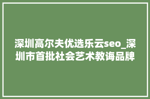 深圳高尔夫优选乐云seo_深圳市首批社会艺术教诲品牌文化计策合作伙伴签约成功