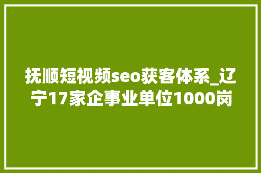 抚顺短视频seo获客体系_辽宁17家企事业单位1000岗位信息待遇极佳报名中 抚顺短视频seo获客体系_辽宁17家企事业单位1000岗位信息待遇极佳报名中 网站建设公司