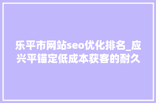 乐平市网站seo优化排名_应兴平锚定低成本获客的耐久主义者 乐平市网站seo优化排名_应兴平锚定低成本获客的耐久主义者 神马SEO