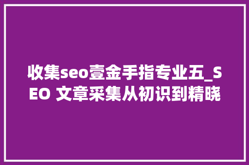 收集seo壹金手指专业五_SEO 文章采集从初识到精晓的探索之旅 收集seo壹金手指专业五_SEO 文章采集从初识到精晓的探索之旅 SEO关键词