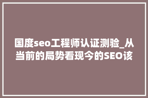 国度seo工程师认证测验_从当前的局势看现今的SEO该看重哪些方面