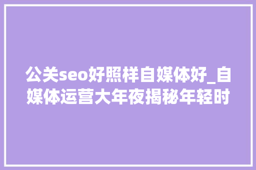 公关seo好照样自媒体好_自媒体运营大年夜揭秘年轻时尚VS专业素养哪个更吸惹人