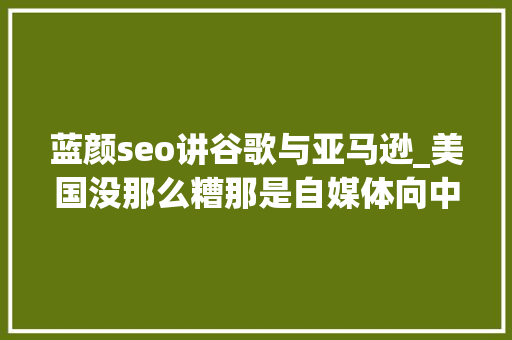 蓝颜seo讲谷歌与亚马逊_美国没那么糟那是自媒体向中国人发卖焦炙呵呵 蓝颜seo讲谷歌与亚马逊_美国没那么糟那是自媒体向中国人发卖焦炙呵呵 神马SEO