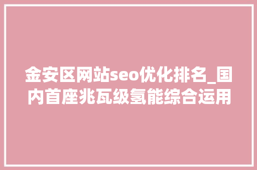 金安区网站seo优化排名_国内首座兆瓦级氢能综合运用示范站投运